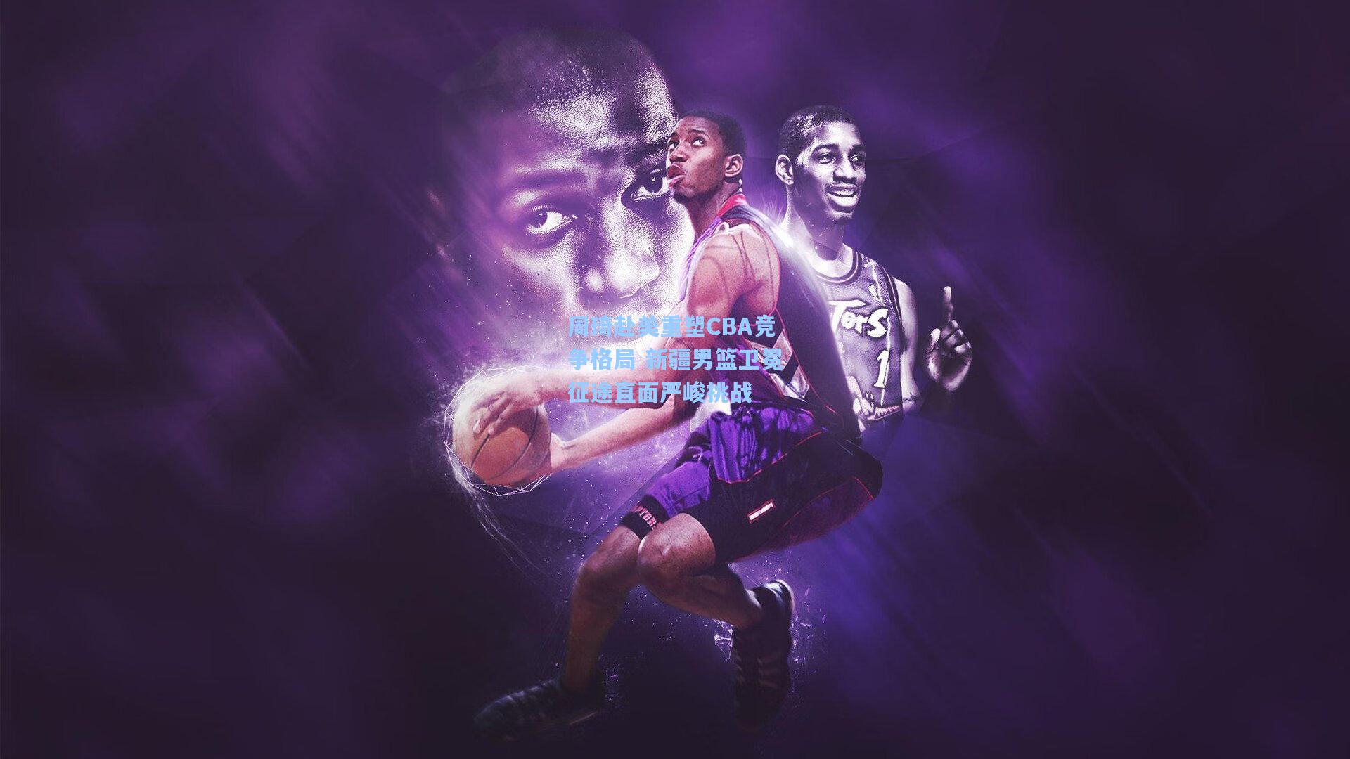 周琦赴美重塑CBA竞争格局 新疆男篮卫冕征途直面严峻挑战