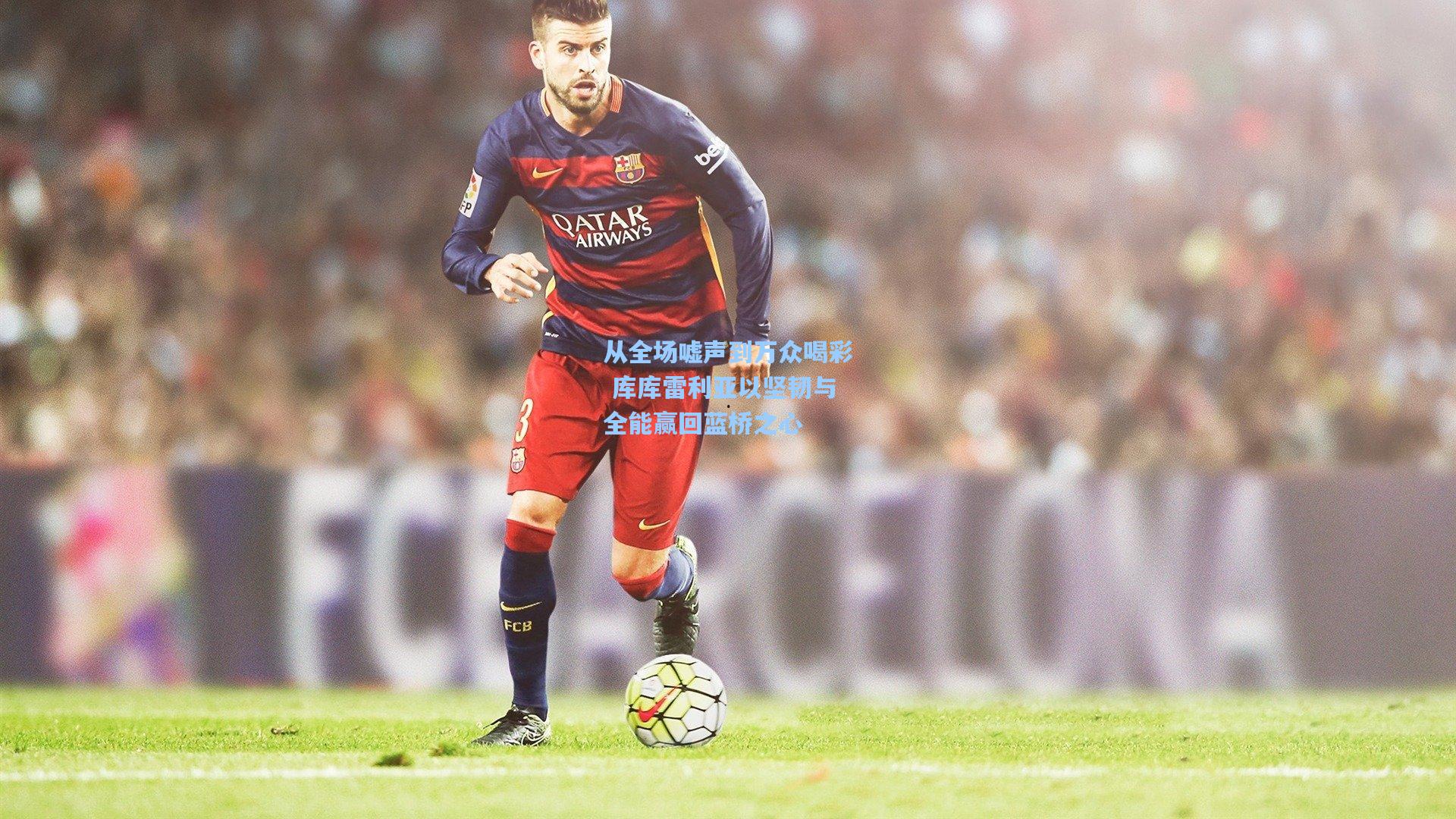 爱游戏体育_从全场嘘声到万众喝彩 库库雷利亚以坚韧与全能赢回蓝桥之心